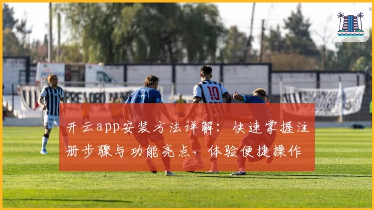 开云app安装方法详解：快速掌握注册步骤与功能亮点，体验便捷操作的新选择