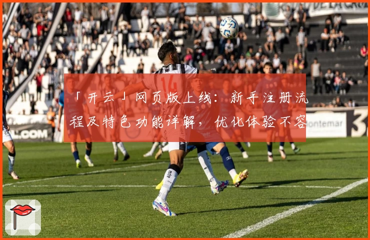 「开云」网页版上线：新手注册流程及特色功能详解，优化体验不容错过