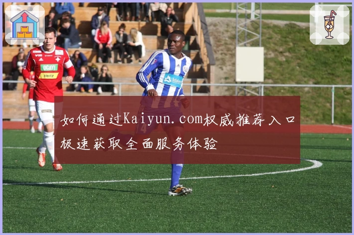 如何通过Kaiyun.com权威推荐入口极速获取全面服务体验