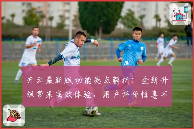 开云最新版功能亮点解析：全新升级带来高效体验，用户评价惊喜不断