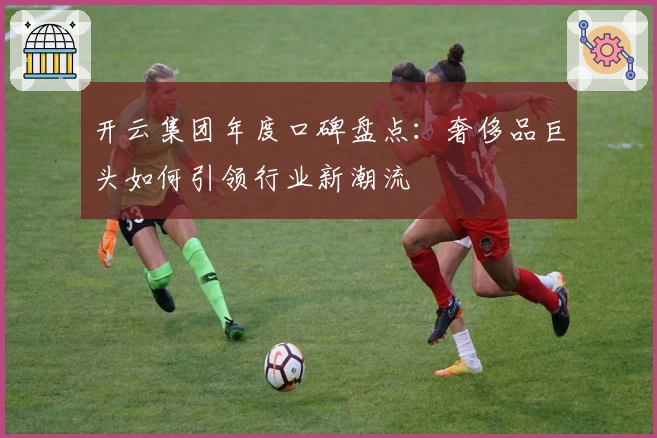 开云集团年度口碑盘点：奢侈品巨头如何引领行业新潮流