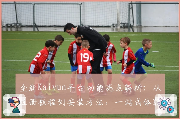 全新Kaiyun平台功能亮点解析：从注册教程到安装方法，一站式体验指南