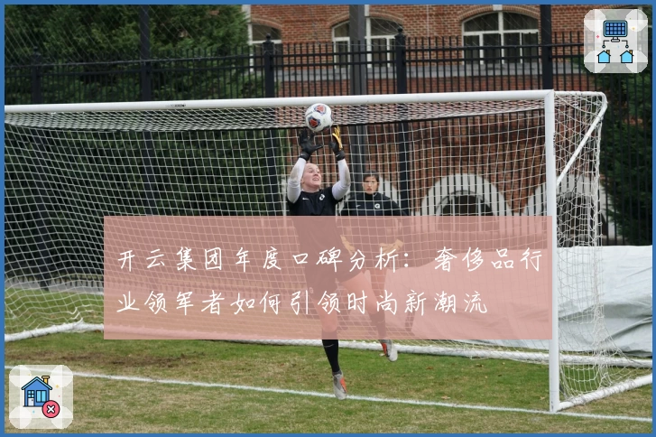 开云集团年度口碑分析：奢侈品行业领军者如何引领时尚新潮流