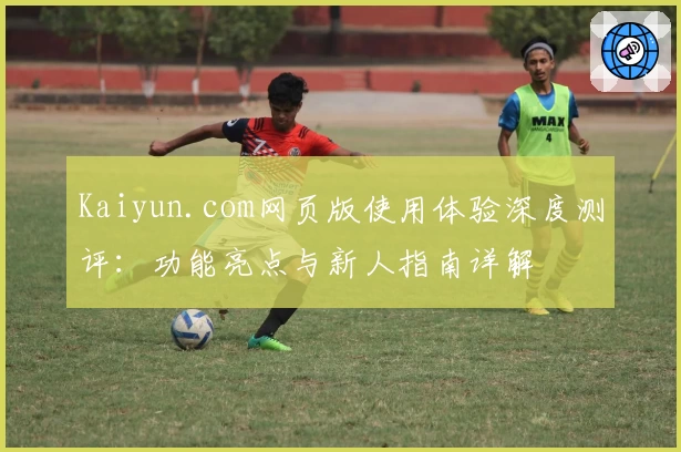 Kaiyun.com网页版使用体验深度测评：功能亮点与新人指南详解