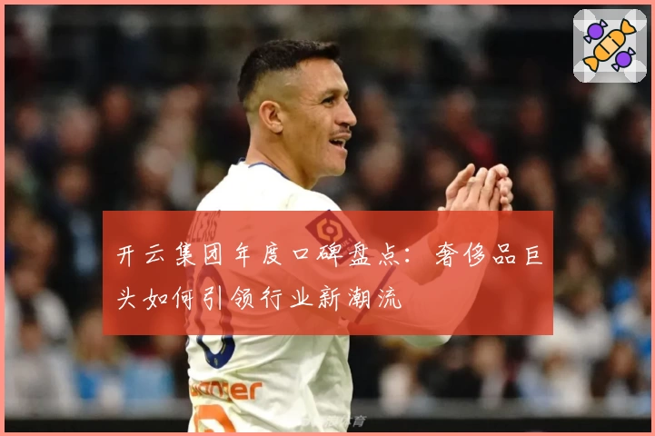 开云集团年度口碑盘点：奢侈品巨头如何引领行业新潮流