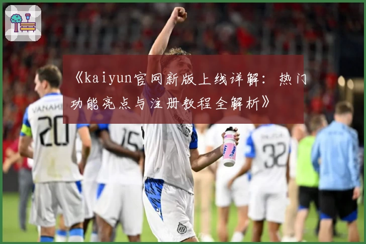 《kaiyun官网新版上线详解：热门功能亮点与注册教程全解析》