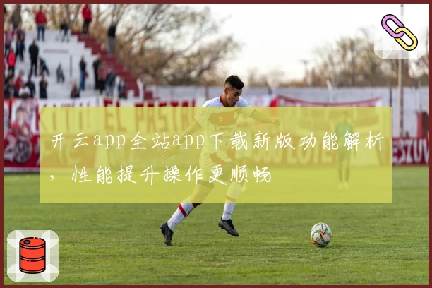 开云app全站app下载新版功能解析，性能提升操作更顺畅