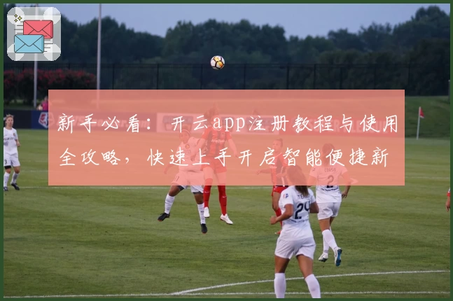 新手必看:开云app注册教程与使用全攻略,快速上手开启智能便捷新体验