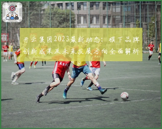 开云集团2023最新动态：旗下品牌创新成果及未来发展方向全面解析