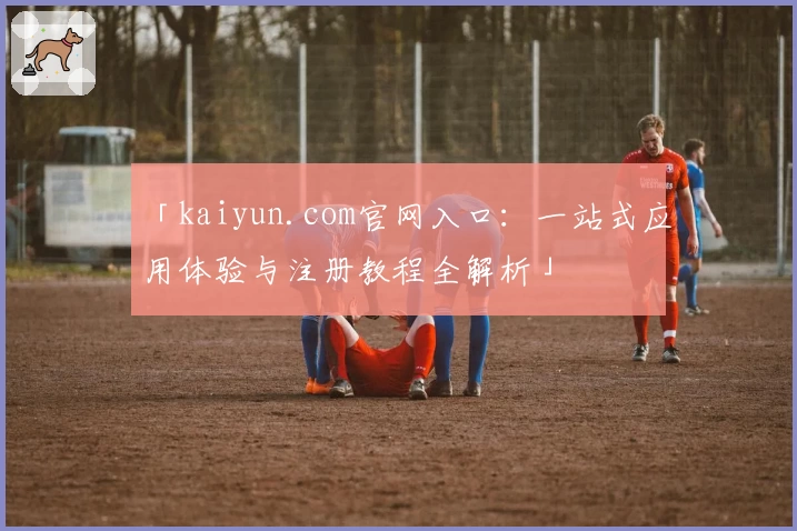 「kaiyun.com官网入口：一站式应用体验与注册教程全解析」