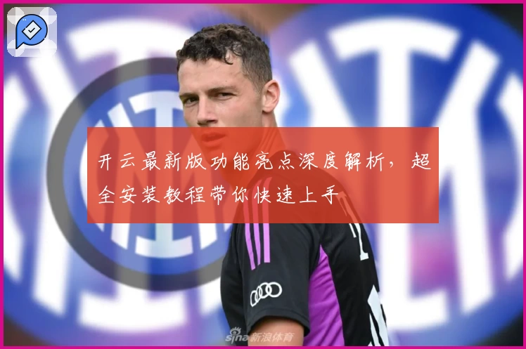 开云最新版功能亮点深度解析，超全安装教程带你快速上手