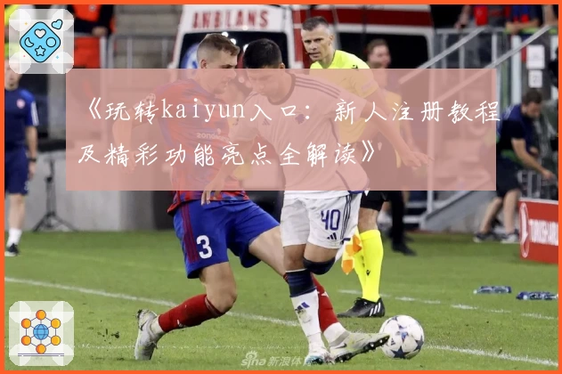 《玩转kaiyun入口：新人注册教程及精彩功能亮点全解读》
